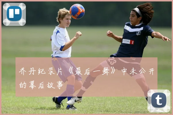 乔丹纪录片《最后一舞》中未公开的幕后故事