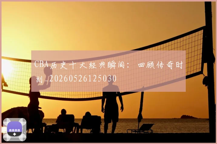 CBA历史十大经典瞬间：回顾传奇时刻_20260526125030