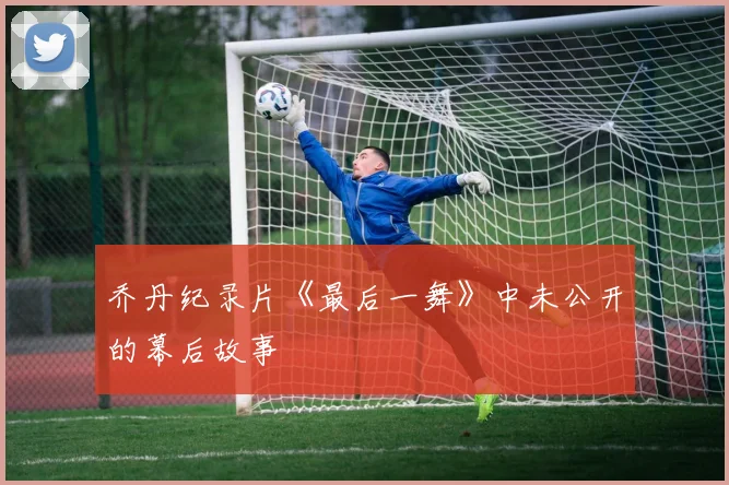 乔丹纪录片《最后一舞》中未公开的幕后故事
