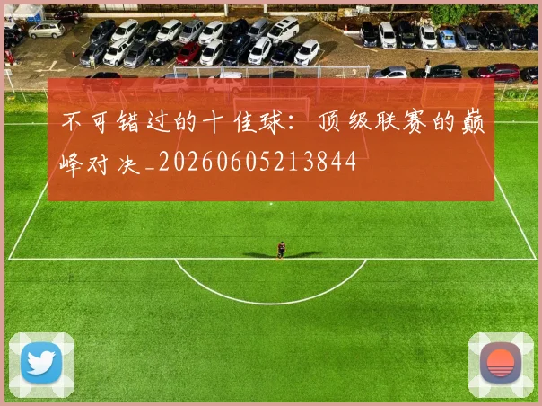 不可错过的十佳球：顶级联赛的巅峰对决_20260605213844