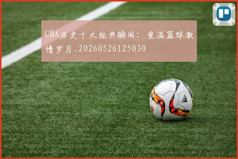 CBA历史十大经典瞬间：重温篮球激情岁月_20260526125030