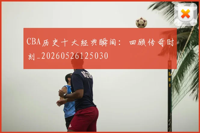 CBA历史十大经典瞬间：回顾传奇时刻_20260526125030