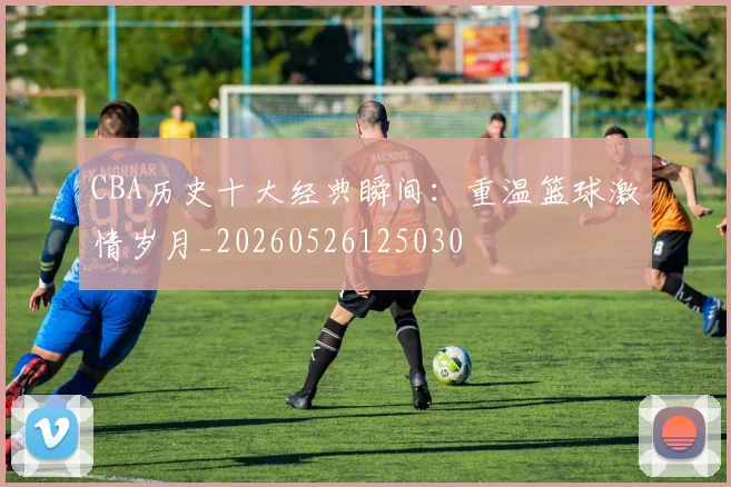 CBA历史十大经典瞬间：重温篮球激情岁月_20260526125030